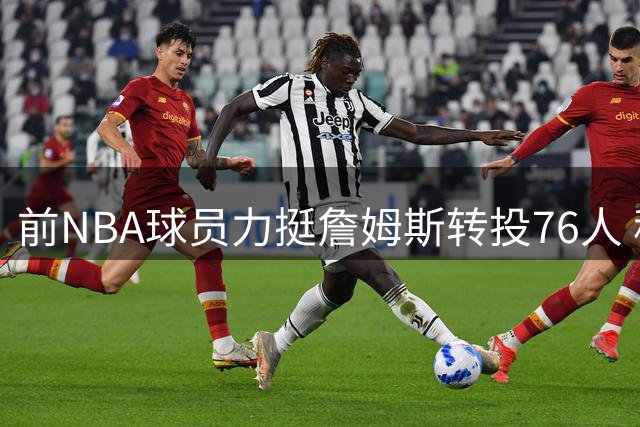 前NBA球员力挺詹姆斯转投76人 称其无需担任核心